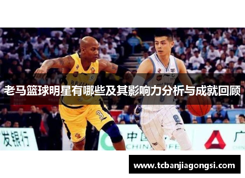 老马篮球明星有哪些及其影响力分析与成就回顾