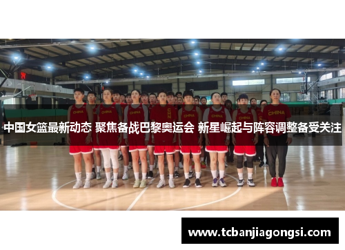 中国女篮最新动态 聚焦备战巴黎奥运会 新星崛起与阵容调整备受关注